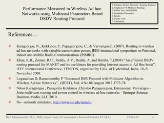 1.Wireless Ad hoc Network : Routing Protocol
                                                                   2. Singlecost VS Multicost Routing
       Performance Measured in Wireless Ad hoc                     3. DSDV and MPB-DSDV
       Networks using Multicost Parameters Based                   4.Simulation Parameters
                                                                   5.Results
               DSDV Routing Protocol                               6. Future work
                                                                   7.Conclusion




References…

   Karagiorgas, N., Kokkinos, P., Papageorgiou, C., & Varvarigos,E. (2007). Routing in wireless
    ad hoc networks with variable transmission power, IEEE international symposium on Personal,
    Indoor and Mobile Radio Communications (PIMRC).
   Khan, K.R., Zaman, R.U., Reddy, A.V., Reddy, A. and Harsha, T.(2008) ―An efficient DSDV
    routing protocol for MANET and its usefulness for providing Internet access to Ad Hoc hosts‖,
    IEEE International Conference, TENCON, organized by Univ. of Hyderabad, India, 18-21
    November 2008.
   Loganathan D, Ramamoorthy P ―Enhanced DSR Protocol with Multicost Algorithm in
    Wireless Ad hoc Networks‖, (IJEST), Vol. 4 No.08 August 2012 3773-78
   Nikos Karagiorgas , Panagiotis Kokkinos ,Christos Papageorgiou, Emmanouel Varvarigos -
    Joint multi-cost routing and power control in wireless ad hoc networks - Springer Science
    Business Media, LLC 2010.
   Ns—network simulator, http://www.isi.edu/nsnam/.



                                                                                  23-Feb-13               26
 