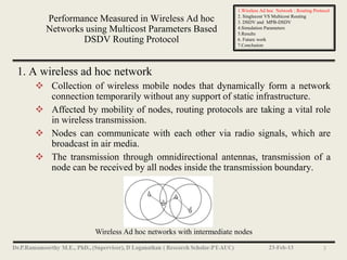1.Wireless Ad hoc Network : Routing Protocol
                                                             2. Singlecost VS Multicost Routing
     Performance Measured in Wireless Ad hoc                 3. DSDV and MPB-DSDV
     Networks using Multicost Parameters Based               4.Simulation Parameters
                                                             5.Results
             DSDV Routing Protocol                           6. Future work
                                                             7.Conclusion




1. A wireless ad hoc network
    Collection of wireless mobile nodes that dynamically form a network
     connection temporarily without any support of static infrastructure.
    Affected by mobility of nodes, routing protocols are taking a vital role
     in wireless transmission.
    Nodes can communicate with each other via radio signals, which are
     broadcast in air media.
    The transmission through omnidirectional antennas, transmission of a
     node can be received by all nodes inside the transmission boundary.




                  Wireless Ad hoc networks with intermediate nodes
                                                                           23-Feb-13                 3
 