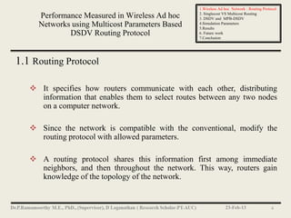 1.Wireless Ad hoc Network : Routing Protocol
                                                   2. Singlecost VS Multicost Routing
     Performance Measured in Wireless Ad hoc       3. DSDV and MPB-DSDV
     Networks using Multicost Parameters Based     4.Simulation Parameters
                                                   5.Results
             DSDV Routing Protocol                 6. Future work
                                                   7.Conclusion




1.1 Routing Protocol

    It specifies how routers communicate with each other, distributing
     information that enables them to select routes between any two nodes
     on a computer network.

    Since the network is compatible with the conventional, modify the
     routing protocol with allowed parameters.

    A routing protocol shares this information first among immediate
     neighbors, and then throughout the network. This way, routers gain
     knowledge of the topology of the network.


                                                                 23-Feb-13                 4
 