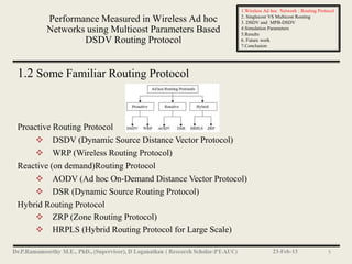 1.Wireless Ad hoc Network : Routing Protocol
                                                     2. Singlecost VS Multicost Routing
       Performance Measured in Wireless Ad hoc       3. DSDV and MPB-DSDV
       Networks using Multicost Parameters Based     4.Simulation Parameters
                                                     5.Results
               DSDV Routing Protocol                 6. Future work
                                                     7.Conclusion




1.2 Some Familiar Routing Protocol



Proactive Routing Protocol
      DSDV (Dynamic Source Distance Vector Protocol)
      WRP (Wireless Routing Protocol)
Reactive (on demand)Routing Protocol
      AODV (Ad hoc On-Demand Distance Vector Protocol)
      DSR (Dynamic Source Routing Protocol)
Hybrid Routing Protocol
      ZRP (Zone Routing Protocol)
      HRPLS (Hybrid Routing Protocol for Large Scale)

                                                                   23-Feb-13                 5
 