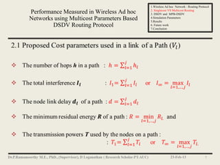 1.Wireless Ad hoc Network : Routing Protocol
                                            2. Singlecost VS Multicost Routing
Performance Measured in Wireless Ad hoc     3. DSDV and MPB-DSDV
Networks using Multicost Parameters Based   4.Simulation Parameters
                                            5.Results
        DSDV Routing Protocol               6. Future work
                                            7.Conclusion




                                                          23-Feb-13                 7
 