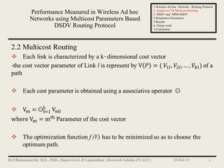 1.Wireless Ad hoc Network : Routing Protocol
                                            2. Singlecost VS Multicost Routing
Performance Measured in Wireless Ad hoc     3. DSDV and MPB-DSDV
Networks using Multicost Parameters Based   4.Simulation Parameters
                                            5.Results
        DSDV Routing Protocol               6. Future work
                                            7.Conclusion




                                                          23-Feb-13                 8
 