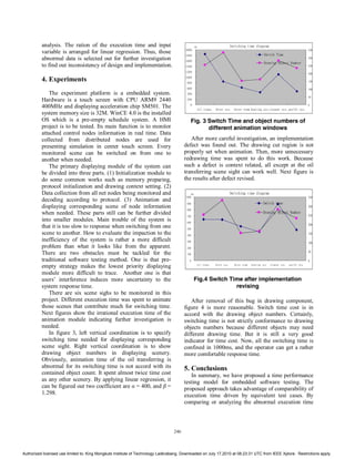 analysis. The ration of the execution time and input                                     ms                           Switching time diagram
          variable is arranged for linear regression. Thus, those                      2000
                                                                                                                                                        Switch Time
                                                                                                                                                                                         350
                                                                                       1800
          abnormal data is selected out for further investigation                      1600
                                                                                                                                                                                         300
                                                                                                                                                        Drawing Object Number
          to find out inconsistency of design and implementation.                      1400                                                                                              250

                                                                                       1200
                                                                                                                                                                                         200

          4. Experiments                                                               1000
                                                                                        800                                                                                              150

                                                                                        600                                                                                              100
             The experiment platform is a embedded system.                              400
                                                                                                                                                                                         50
          Hardware is a touch screen with CPU ARM9 2440                                 200

          400MHz and displaying acceleration chip SM501. The                              0
                                                                                                        oil trans. dryer sys. dryer room heating sys.cleaner sys. purify sys.
                                                                                                                                                                                         0


          system memory size is 32M. WinCE 4.0 is the installed
          OS which is a pre-empty schedule system. A HMI                                  Fig. 3 Switch Time and object numbers of
          project is to be tested. Its main function is to monitor                               different animation windows
          attached control nodes information in real time. Data
          collected from distributed nodes are used for                                   After more careful investigation, an implementation
          presenting simulation in center touch screen. Every                          defect was found out. The drawing cut region is not
          monitored scene can be switched on from one to                               properly set when animation. Then, more unnecessary
          another when needed.                                                         redrawing time was spent to do this work. Because
             The primary displaying module of the system can                           such a defect is context related, all except at the oil
          be divided into three parts. (1) Initialization module to                    transferring scene sight can work well. Next figure is
          do some common works such as memory preparing,                               the results after defect revised.
          protocol initialization and drawing context setting. (2)
          Data collection from all net nodes being monitored and                              ms                                Switching time diagram
                                                                                       1000                                                                                              350
          decoding according to protocol. (3) Animation and
                                                                                        900                                                            Switch time
          displaying corresponding scene of node information                            800
                                                                                                                                                                                         300

          when needed. These parts still can be further divided                         700
                                                                                                                                                       Drawing Object Number
                                                                                                                                                                                         250
          into smaller modules. Main trouble of the system is                           600
          that it is too slow to response when switching from one                       500
                                                                                                                                                                                         200

          scene to another. How to evaluate the impaction to the                        400
                                                                                                                                                                                         150

          inefficiency of the system is rather a more difficult                         300                                                                                              100
          problem than what it looks like from the apparent.                            200
          There are two obstacles must be tackled for the                               100
                                                                                                                                                                                         50

          traditional software testing method. One is that pre-                           0                                                                                              0
          empty strategy makes the lowest priority displaying                                       oil trans.     dryer sys.     dryer room   heating sys. cleaner sys.   purify sys.

          module more difficult to trace. Another one is that
          users’ interference induces more uncertainty to the                                  Fig.4 Switch Time after implementation
          system response time.                                                                               revising
             There are six scene sighs to be monitored in this
          project. Different execution time was spent to animate                          After removal of this bug in drawing component,
          those scenes that contribute much for switching time.                        figure 4 is more reasonable. Switch time cost is in
          Next figures show the irrational execution time of the                       accord with the drawing object numbers. Certainly,
          animation module indicating further investigation is                         switching time is not strictly conformance to drawing
          needed.                                                                      objects numbers because different objects may need
             In figure 3, left vertical coordination is to specify                     different drawing time. But it is still a very good
          switching time needed for displaying corresponding                           indicator for time cost. Now, all the switching time is
          scene sight. Right vertical coordination is to show                          confined in 1000ms, and the operator can get a rather
          drawing object numbers in displaying scenery.                                more comfortable response time.
          Obviously, animation time of the oil transferring is
          abnormal for its switching time is not accord with its                       5. Conclusions
          contained object count. It spent almost twice time cost                         In summary, we have proposed a time performance
          as any other scenery. By applying linear regression, it                      testing model for embedded software testing. The
          can be figured out two coefficient are α = 400, and β =                      proposed approach takes advantage of comparability of
          1.298.                                                                       execution time driven by equivalent test cases. By
                                                                                       comparing or analyzing the abnormal execution time



                                                                                 246



Authorized licensed use limited to: King Mongkuts Institute of Technology Ladkrabang. Downloaded on July 17,2010 at 08:23:31 UTC from IEEE Xplore. Restrictions apply.
 
