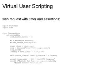 Virtual User Scripting web request with timer and assertions: import mechanize import time class Transaction:      def run(self):          self.custom_timers = {}          br = mechanize.Browser()          br.set_handle_robots(False)                   start_timer = time.time()          resp = br.open('http://www.example.com/')          resp.read()          latency = time.time() - start_timer                   self.custom_timers['Example_Homepage'] = latency                   assert (resp.code == 200), 'Bad HTTP Response'          assert ('Example Web Page' in resp.get_data()),               'Failed Content Verification' 