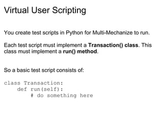 Virtual User Scripting You create test scripts in Python for Multi-Mechanize to run.   Each test script must implement a  Transaction() class . This class must implement a  run() method . So a basic test script consists of: class Transaction:      def run(self):          # do something here 
