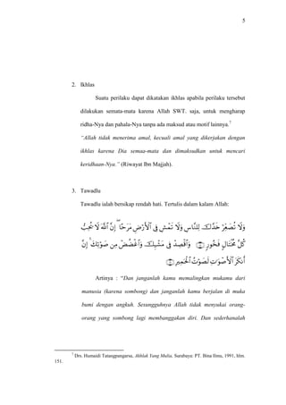 5
2. Ikhlas
Suatu perilaku dapat dikatakan ikhlas apabila perilaku tersebut
dilakukan semata-mata karena Allah SWT. saja, untuk mengharap
ridha-Nya dan pahala-Nya tanpa ada maksud atau motif lainnya.7
“Allah tidak menerima amal, kecuali amal yang dikerjakan dengan
ikhlas karena Dia semaa-mata dan dimaksudkan untuk mencari
keridhaan-Nya.” (Riwayat Ibn Majjah).
3. Tawadlu
Tawadlu ialah bersikap rendah hati. Tertulis dalam kalam Allah:



Artinya : “Dan janganlah kamu memalingkan mukamu dari
manusia (karena sombong) dan janganlah kamu berjalan di muka
bumi dengan angkuh. Sesungguhnya Allah tidak menyukai orang-
orang yang sombong lagi membanggakan diri. Dan sederhanalah
7
Drs. Humaidi Tatangpangarsa, Akhlak Yang Mulia, Surabaya: PT. Bina Ilmu, 1991, hlm.
151.
 