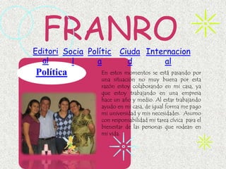 FRANRO
Editori Socia Polític    Ciuda Internacion
  al      l     a          d       al
Política          En estos momentos se está pasando por
                  una situación no muy buena por esta
                  razón estoy colaborando en mi casa, ya
                  que estoy trabajando en una empresa
                  hace un año y medio. Al estar trabajando
                  ayudo en mi casa, de igual forma me pago
                  mi universidad y mis necesidades. Asumo
                  con responsabilidad mi tarea cívica para el
                  bienestar de las personas que rodean en
                  mi vida.
 