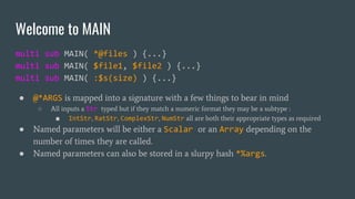 Welcome to MAIN
multi sub MAIN( *@files ) {...}
multi sub MAIN( $file1, $file2 ) {...}
multi sub MAIN( :$s(size) ) {...}
● @*ARGS is mapped into a signature with a few things to bear in mind
○ All inputs a Str typed but if they match a numeric format they may be a subtype :
■ IntStr, RatStr, ComplexStr, NumStr all are both their appropriate types as required
● Named parameters will be either a Scalar or an Array depending on the
number of times they are called.
● Named parameters can also be stored in a slurpy hash *%args.
 