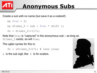 Anonymous Subs
Create a sub with no name (but save it as a coderef):
     my $two = 2;
     my $times_2 = sub { $two * shift };
     $z = $times_2->(17);
Note that $two is “captured” in the anonymous sub – as long as
$times_2 exists, so will $two.
The uglier syntax for this is:
     $z = &$times_2(17); # less clear
& is the sub sigil, like $ is for scalars.




05/13/12                                                         11
 