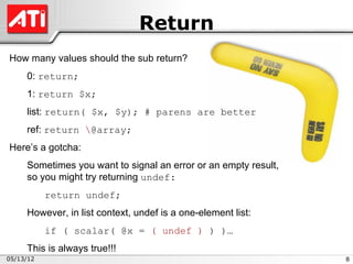 Return
How many values should the sub return?
     0: return;
     1: return $x;
     list: return( $x, $y); # parens are better
     ref: return @array;
Here’s a gotcha:
     Sometimes you want to signal an error or an empty result,
     so you might try returning undef:
           return undef;
     However, in list context, undef is a one-element list:
           if ( scalar( @x = ( undef ) ) )…
     This is always true!!!
05/13/12                                                         8
 