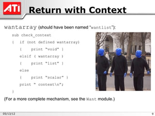 Return with Context
wantarray (should have been named “wantlist”):
     sub check_context
     {     if (not defined wantarray)
           {      print “void” }
           elsif ( wantarray )
           {      print “list” }
           else
           {      print “scalar” }
           print “ contextn”;
     }

(For a more complete mechanism, see the Want module.)


05/13/12                                                9
 