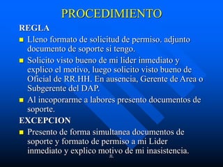 JL
PROCEDIMIENTO
REGLA
 Lleno formato de solicitud de permiso. adjunto
documento de soporte si tengo.
 Solicito visto bueno de mi lider inmediato y
explico el motivo, luego solicito visto bueno de
Oficial de RR.HH. En ausencia, Gerente de Area o
Subgerente del DAP.
 Al incoporarme a labores presento documentos de
soporte.
EXCEPCION
 Presento de forma simultanea documentos de
soporte y formato de permiso a mi Lider
inmediato y explico motivo de mi inasistencia.
 