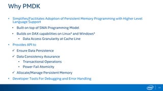 11
Why PMDK
• Simplifies/Facilitates Adoption of Persistent Memory Programming with Higher Level
Language Support
• Built on top of SNIA Programming Model
• Builds on DAX capabilities on Linux* and Windows*
• Data Access Granularity at Cache Line
• Provides API to
 Ensure Data Persistence
 Data Consistency Assurance
• Transactional Operations
• Power Fail Atomicity
 Allocate/Manage Persistent Memory
• Developer Tools For Debugging and Error Handling
 