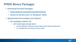 13
PMDK Binary Packages
• Download Pre-built Packages:
• https://github.com/pmem/pmdk/releases
• Works on 64-bit Linux* or Windows* 2016
• Upstreamed into multiple Linux Distros
• For example: Fedora* 24
• dnf install libpmemobj–devel
• Installs libpmem, libpmem-devel, libpmemobj, libpmemobj-devel
• C++ header files are not part of this install
 