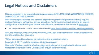 2
Legal Notices and Disclaimers
This presentation is for informational purposes only. INTEL MAKES NO WARRANTIES, EXPRESS
OR IMPLIED, IN THIS SUMMARY.
Intel technologies’ features and benefits depend on system configuration and may require
enabled hardware, software or service activation. Performance varies depending on system
configuration. Check with your system manufacturer or retailer or learn more at intel.com.
 This sample source code is released under the Intel Sample Source Code License Agreement.
Intel, the Intel logo, Intel Core, Intel Xeon Phi, and Xeon are trademarks of Intel Corporation in
the U.S. and/or other countries.
*Other names and brands may be claimed as the property of others.
Copyright © 2017, Intel Corporation. All rights reserved.
Microsoft, Windows, and the Windows logo are trademarks, or registered trademarks of
Microsoft Corporation in the United States and/or other countries.
 