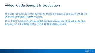 21
Video: Code Sample Introduction
This video provides an introduction to the sample queue application that will
be made persistent memory-aware.
Click this link: https://software.intel.com/en-us/videos/introduction-to-the-
pmem-with-c-bindings-hello-world-code-demonstration.
 