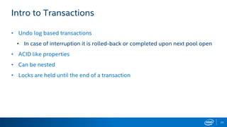 23
Intro to Transactions
• Undo log based transactions
• In case of interruption it is rolled-back or completed upon next pool open
• ACID like properties
• Can be nested
• Locks are held until the end of a transaction
 