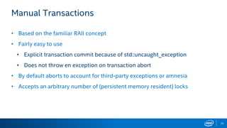25
Manual Transactions
• Based on the familiar RAII concept
• Fairly easy to use
• Explicit transaction commit because of std::uncaught_exception
• Does not throw en exception on transaction abort
• By default aborts to account for third-party exceptions or amnesia
• Accepts an arbitrary number of (persistent memory resident) locks
 