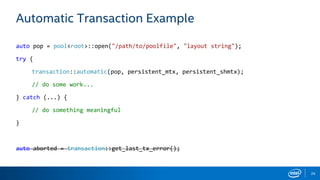 26
Automatic Transaction Example
auto pop = pool<root>::open("/path/to/poolfile", "layout string");
try {
transaction::automatic(pop, persistent_mtx, persistent_shmtx);
// do some work...
} catch (...) {
// do something meaningful
}
auto aborted = transaction::get_last_tx_error();
 