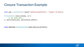 28
Closure Transaction Example
auto pop = pool<root>::open("/path/to/poolfile", "layout string");
transaction::exec_tx(pop, [] {
// do some work...
}, persistent_mtx, persistent_shmtx);
auto aborted = transaction::get_last_tx_error();
 