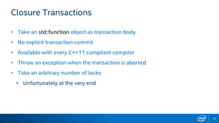 29
Closure Transactions
• Take an std::function object as transaction body
• No explicit transaction commit
• Available with every C++11 compliant compiler
• Throw an exception when the transaction is aborted
• Take an arbitrary number of locks
• Unfortunately at the very end
 