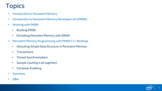 3
Topics
• Introduction to Persistent Memory
• Introduction to Persistent Memory Developers Kit (PMDK)
• Working with PMDK
• Building PMDK
• Emulating Persistent Memory with DRAM
• Persistent Memory Programming with PMDK C++ Bindings
• Allocating Simple Data Structure in Persistent Memory
• Transactions
• Thread Synchronization
• Sample ( putting it all together)
• Container Enabling
• Summary
• Q&A
 