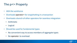 32
The p<> Property
• AKA the workhorse
• Overloads operator= for snapshotting in a transaction
• Overloads a bunch of other operators for seamless integration
• Arithmetic
• Logical
• Should be used for fundamental types
• No convenient way to access members of aggregate types
• No operator. to overload
 