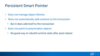 36
Persistent Smart Pointer
• Does not manage object lifetime
• Does not automatically add contents to the transaction
• But it does add itself to the transaction
• Does not point to polymorphic objects
• No good way to rebuild runtime state after pool reboot
 