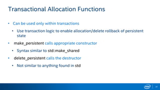 37
Transactional Allocation Functions
• Can be used only within transactions
• Use transaction logic to enable allocation/delete rollback of persistent
state
• make_persistent calls appropriate constructor
• Syntax similar to std::make_shared
• delete_persistent calls the destructor
• Not similar to anything found in std
 