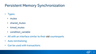 40
Persistent Memory Synchronization
• Types:
• mutex
• shared_mutex
• timed_mutex
• condition_variable
• All with an interface similar to their std counterparts
• Auto reinitializing
• Can be used with transactions
 