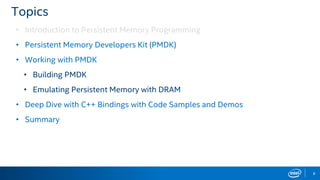 8
Topics
• Introduction to Persistent Memory Programming
• Persistent Memory Developers Kit (PMDK)
• Working with PMDK
• Building PMDK
• Emulating Persistent Memory with DRAM
• Deep Dive with C++ Bindings with Code Samples and Demos
• Summary
 