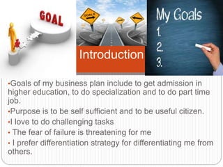 •Goals of my business plan include to get admission in
higher education, to do specialization and to do part time
job.
•Purpose is to be self sufficient and to be useful citizen.
•I love to do challenging tasks
• The fear of failure is threatening for me
• I prefer differentiation strategy for differentiating me from
others.
Introduction
 