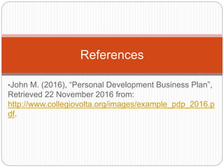 •John M. (2016), “Personal Development Business Plan”,
Retrieved 22 November 2016 from:
http://www.collegiovolta.org/images/example_pdp_2016.p
df.
References
 