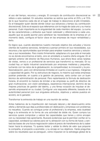 121al uso del tiempo, recursos y energía. El concepto de contribución discrecional se
refiere a esta realidad. En estudios recientes se estima que entre el 25% y el 75%
de lo que hacemos cada día en el lugar de trabajo lo desconoce el jefe inmediato.
Es el trabajador quien decide dónde volcar sus esfuerzos y tiempo (su contribución
discrecional). Este es el espacio que rellenamos con la magia de cada uno y su marca
personal. Cuán importante es la singularidad de cada miembro del equipo. La suma
de las características y atributos que hacen sobresalir y diferenciarse a cada uno,
aquello que se puede aportar para satisfacer las necesidades de la empresa en un
momento dado, configura el factor clave en las empresas de mayor rentabilidad y
éxito.
Es lógico que, cuando abordemos nuestro mercado objetivo (los actuales y futuros
clientes de nuestros servicios), tendamos a pensar primero en sus necesidades, sus
recursos y las oportunidades que brindan para emplear nuestros servicios y solucio-
nes a sus necesidades. Pero insisto firmemente: adaptarse a lo que pide el mercado
no es donde encontramos el éxito, sino en amoldarlo a nuestra oferta singular. En el
ejemplo anterior del director de Recursos Humanos, que ahora lleva varias tarjetas
de visitas, vemos a un profesional de servicios que transformó su mercado. En su
ciudad hay un tejido industrial caracterizado por empresas medianas y pequeñas,
luchando con los retos de la globalización, la competitividad, la innovación y la pro-
fesionalización, pero con dimensiones limitadas en cuanto a sus ingresos, márgenes
y capacidad de gasto. Por su estructura de negocio, lo máximo que estas empresas
podrían pretender, en cuanto a la gestión de personas, sería contar con un buen
técnico de administración de personal. Pero replanteando la fórmula de dedicación
horaria, él encontró la manera de brindar a las empresas su perfil de directivo de
gran multinacional, con visión estratégica, experiencia internacional, dominio de las
mejores prácticas de gestión del talento, y una férrea vocación de impulsar el de-
sarrollo empresarial en su ciudad. Configurar una respuesta diferente, basada en la
autenticidad personal (con sus singulares atributos, objetivos y valores puestos en
acción), es lo ganador.
Transformar la entrevista de trabajo en una reunión de ventas.
Antes hablamos de la imperfección del mercado laboral y del desencuentro entre
oferta y demanda que deja a profesionales sin dedicación y empresas con problemas
no resueltos. Cuando se consigue juntar al profesional y la empresa, esta dualidad
llega a la entrevista en la forma de una actividad de doble vía. Quien compra tus
servicios quiere comprobar y valorar las capacidades que tienes y cómo encajan
con su necesidad más apremiante. Buscará evidencias que le permitan confiar en tu
capacidad, sondeará tus valores para ver tu alineación con su forma de hacer, y sen-
tará las bases de una futura negociación sobre el precio de transferencia de tu saber
hacer hacia la empresa. Tú quieres testar y validar la oferta de valor que propone
la compañía, el proyecto a acometer, y su encaje en tus objetivos. Harás preguntas
sobre los resultados que se persiguen, cómo impactan en la estrategia global de la
Empleabilidad. La hora de la verdad
 