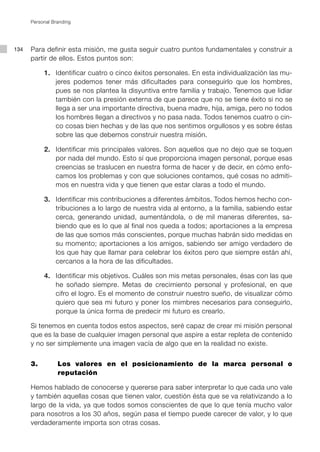 134
Personal Branding
Para definir esta misión, me gusta seguir cuatro puntos fundamentales y construir a
partir de ellos. Estos puntos son:
	 1.	 Identificar cuatro o cinco éxitos personales. En esta individualización las mu-
jeres podemos tener más dificultades para conseguirlo que los hombres,
pues se nos plantea la disyuntiva entre familia y trabajo. Tenemos que lidiar
también con la presión externa de que parece que no se tiene éxito si no se
llega a ser una importante directiva, buena madre, hija, amiga, pero no todos
los hombres llegan a directivos y no pasa nada. Todos tenemos cuatro o cin-
co cosas bien hechas y de las que nos sentimos orgullosos y es sobre éstas
sobre las que debemos construir nuestra misión.
	 2.	 Identificar mis principales valores. Son aquellos que no dejo que se toquen
por nada del mundo. Esto sí que proporciona imagen personal, porque esas
creencias se traslucen en nuestra forma de hacer y de decir, en cómo enfo-
camos los problemas y con que soluciones contamos, qué cosas no admiti-
mos en nuestra vida y que tienen que estar claras a todo el mundo.
	 3.	 Identificar mis contribuciones a diferentes ámbitos. Todos hemos hecho con-
tribuciones a lo largo de nuestra vida al entorno, a la familia, sabiendo estar
cerca, generando unidad, aumentándola, o de mil maneras diferentes, sa-
biendo que es lo que al final nos queda a todos; aportaciones a la empresa
de las que somos más conscientes, porque muchas habrán sido medidas en
su momento; aportaciones a los amigos, sabiendo ser amigo verdadero de
los que hay que llamar para celebrar los éxitos pero que siempre están ahí,
cercanos a la hora de las dificultades.
	 4.	 Identificar mis objetivos. Cuáles son mis metas personales, ésas con las que
he soñado siempre. Metas de crecimiento personal y profesional, en que
cifro el logro. Es el momento de construir nuestro sueño, de visualizar cómo
quiero que sea mi futuro y poner los mimbres necesarios para conseguirlo,
porque la única forma de predecir mi futuro es crearlo.
Si tenemos en cuenta todos estos aspectos, seré capaz de crear mi misión personal
que es la base de cualquier imagen personal que aspire a estar repleta de contenido
y no ser simplemente una imagen vacía de algo que en la realidad no existe.
3.		 Los valores en el posicionamiento de la marca personal o
reputación
Hemos hablado de conocerse y quererse para saber interpretar lo que cada uno vale
y también aquellas cosas que tienen valor, cuestión ésta que se va relativizando a lo
largo de la vida, ya que todos somos conscientes de que lo que tenía mucho valor
para nosotros a los 30 años, según pasa el tiempo puede carecer de valor, y lo que
verdaderamente importa son otras cosas.
 