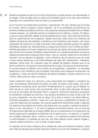 142
Personal Branding
Nuestra sociedad actual le da mucha importancia, puede parecer que demasiada, a
la imagen. Esto se debe sólo en parte a la frivolidad social, en la otra cara tenemos
aspectos tan importantes como la salud ¿Le sorprende?
El ser humano ha sobrevivido luchando y seduciendo. Por eso, desde que el mundo
es mundo, hemos cuidado nuestro aspecto. Ya en la prehistoria encontramos los
primeros ideales de belleza femenina: las pequeñas estatuas llamadas Venus reflejan
mujeres obesas, con grandes pechos y exuberancia de caderas y muslos. Es lógico,
ya que lo que pretenden reflejar es la fecundidad de la mujer, valor esencial entonces
para la supervivencia de la especie. Desde entonces hasta ahora los cánones de
belleza siempre han ido dirigidos a identificar a los individuos más fuertes, con mayor
capacidad de sobrevivir en cada momento. Esto explica también porque los ideales
de belleza cambian tan drásticamente a lo largo de la historia. Si el hombre de Nean-
derthal apreciaba una mujer voluptuosa era porque los signos de buena alimentación
eran sinónimos de salud, fertilidad y supervivencia, en una época donde la comida no
estaba precisamente al alcance de la mano. Hoy, en cambio, estamos en el extremo
opuesto, hoy se aprecia la delgadez, como indicativo de una persona que se cuida
y tiene menos tendencia a las enfermedades del siglo XXI: hipertensión, colesterol,
diabetes, entre otras. En cualquier caso los ideales de belleza, siempre que no se
lleven al extremo, se asocian inconscientemente a salud. De ahí que el reconocimien-
to social busque la belleza como fuente de prosperidad y desarrollo. La sociedad
selecciona a los individuos que considera más aptos para asegurar la evolución de
la especie, y cada uno de los miembros de dicha sociedad, si quiere sobrevivir en la
misma, debe procurar estar a la altura.
Cada civilización tiene sus cánones y para alcanzarlos han llegado a vendarse los
pies, encorsetarse, deformarse el cráneo, el cuello, los labios o las orejas. ¿Por qué?
¿Realmente compensa tanto sacrificio? Evidentemente sí, puesto que la belleza no
sólo nos da un valor social, sino que también tiene un alto valor personal. Gustarse
es una de las bases del bienestar físico y psíquico. Sentirnos atractivos acrecienta
la autoestima, fortalece los ánimos y nos ayuda a enfrentarnos mejor el día a día. No
es pura coquetería, una vez mas es salud. Ya lo dice el doctor Luis Rojas Marcos,
eminente psiquiatra y escritor: «para vivir una vida sana y gratificante no basta con
curar los males que nos aquejan, sino que es igualmente importante cuidar y vigorizar
los aspectos favorables de nuestra naturaleza que nos ayudan a superar la adversi-
dad y a vivir más felices». Y no sólo lo asegura el eminente doctor, con él coincide
la Organización Mundial de la Salud (OMS) que en el preámbulo a la constitución de
dicha organización establece la definición de la salud como: «la salud es un estado
de completo bienestar físico, mental y social, y no solamente ausencia de lesiones
o enfermedades» La realidad es que hay una clara relación entre nuestra imagen y
nuestro estado de ánimo, y por lo tanto nuestra salud.
Un ejemplo de la nueva medicina de la calidad de vida es la medicina estética. Cada
año millones de personas reciben atención médica con el fin de restablecer o mejorar
 