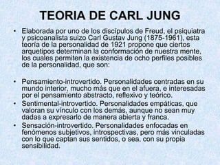 TEORIA DE CARL JUNG
• Elaborada por uno de los discípulos de Freud, el psiquiatra
y psicoanalista suizo Carl Gustav Jung (1875-1961), esta
teoría de la personalidad de 1921 propone que ciertos
arquetipos determinan la conformación de nuestra mente,
los cuales permiten la existencia de ocho perfiles posibles
de la personalidad, que son:
• Pensamiento-introvertido. Personalidades centradas en su
mundo interior, mucho más que en el afuera, e interesadas
por el pensamiento abstracto, reflexivo y teórico.
• Sentimental-introvertido. Personalidades empáticas, que
valoran su vínculo con los demás, aunque no sean muy
dadas a expresarlo de manera abierta y franca.
• Sensación-introvertido. Personalidades enfocadas en
fenómenos subjetivos, introspectivas, pero más vinculadas
con lo que captan sus sentidos, o sea, con su propia
sensibilidad.
 