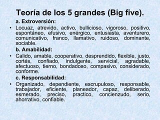 Teoría de los 5 grandes (Big five).
a. Extroversión:
• Locuaz, atrevido, activo, bullicioso, vigoroso, positivo,
espontáneo, efusivo, enérgico, entusiasta, aventurero,
comunicativo, franco, llamativo, ruidoso, dominante,
sociable.
b. Amabilidad:
• Calido, amable, cooperativo, desprendido, flexible, justo,
cortés, confiado, indulgente, servicial, agradable,
afectuoso, tierno, bondadoso, compasivo, considerado,
conforme.
c. Responsabilidad:
• Organizado, dependiente, escrupuloso, responsable,
trabajador, eficiente, planeador, capaz, deliberado,
esmerado, preciso, practico, concienzudo, serio,
ahorrativo, confiable.
 