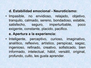 d. Estabilidad emocional - Neuroticismo:
• Impasible, no envidioso, relajado, objetivo,
tranquilo, calmado, sereno, bondadoso, estable,
satisfecho, seguro, imperturbable, poco
exigente, constante, placido, pacifico.
e. Apertura a la experiencia:
• Inteligente, perceptivo, curioso, imaginativo,
analítico, reflexivo, artístico, perspicaz, sagaz,
ingenioso, refinado, creativo, sofisticado, bien
informado, intelectual, hábil, versátil, original,
profundo, culto, les gusta aprender.
 