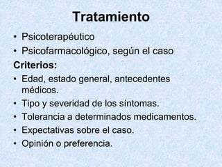 Tratamiento
• Psicoterapéutico
• Psicofarmacológico, según el caso
Criterios:
• Edad, estado general, antecedentes
médicos.
• Tipo y severidad de los síntomas.
• Tolerancia a determinados medicamentos.
• Expectativas sobre el caso.
• Opinión o preferencia.
 