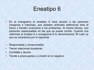 Eneatipo 6
• En el eneagrama el eneatipo 6 hace alusión a las personas
inseguras e indecisas, que adoptan actitudes defensivas ante el
futuro y tienden avanzarse a los problemas. Al mismo tiempo, son
personas responsables en las que se puede confiar. Cuando nos
referimos al enatipo 6 o eneagrama 6 lo denominamos 'El Leal' ya
que se caracteriza por lo siguiente:
• Responsable y comprometido
• Tienen relaciones duraderas
• Confiable y devoto
• Tiende a preocuparse y a insistir en lo negativo
 