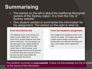 Summarising
 The extract on the left is about the traditional Aboriginal
owners of the Sydney region. It is from the City of
Sydney website.
 One student wanted to summarise this information for
his assignment. The extract on the right is what he
wrote.
This student's summary is unacceptable. It does not acknowledge the City of Sydne
as the source of the information.
 