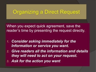 When you expect quick agreement, save the
reader’s time by presenting the request directly.
1. Consider asking immediately for the
Information or service you want.
2. Give readers all the information and details
they will need to act on your request.
3. Ask for the action you want
Organizing a Direct Request
 