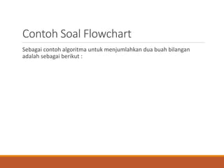 Contoh Soal Flowchart
Sebagai contoh algoritma untuk menjumlahkan dua buah bilangan
adalah sebagai berikut :
 