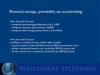 Personal storage, portability are accelerating Over the past 25 years: - computer processing performance up x 3,500 - computer memory prices down x 45,000 - computer disk storage prices down x 3.6 million Over the next 13 years: an iPod, or a device its size, will be able to hold: - a year’s worth of video (8,760 hours) by 2012 (5 years from now) - all the commercial music ever created by 2015 (8 years), and -  all the content ever created (in all media) by 2020  (13 years).  