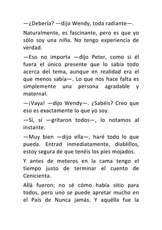 —¿Debería? —dijo Wendy, toda radiante—.
Naturalmente, es fascinante, pero es que yo
sólo soy una niña. No tengo experiencia de
verdad.
—Eso no importa —dijo Peter, como si él
fuera el único presente que lo sabía todo
acerca del tema, aunque en realidad era el
que menos sabía—. Lo que nos hace falta es
simplemente una persona agradable y
maternal.
—¡Vaya! —dijo Wendy—. ¿Sabéis? Creo que
eso es exactamente lo que yo soy.
—Sí, sí —gritaron todos—, lo notamos al
instante.
—Muy bien —dijo ella—, haré todo lo que
pueda. Entrad inmediatamente, diablillos,
estoy segura de que tenéis los pies mojados.
Y antes de meteros en la cama tengo el
tiempo justo de terminar el cuento de
Cenicienta.
Allá fueron; no sé cómo había sitio para
todos, pero uno se puede apretar mucho en
el País de Nunca jamás. Y aquélla fue la
 