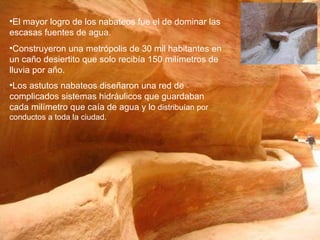 El mayor logro de los nabateos fue el de dominar las escasas fuentes de agua.  Construyeron una metrópolis de 30 mil habitantes en un caño desiertito que solo recibía 150 milímetros de lluvia por año.  Los astutos nabateos diseñaron una red de complicados sistemas hidráulicos que guardaban cada milímetro que caía de agua y lo  distribuían por conductos a toda la ciudad. 