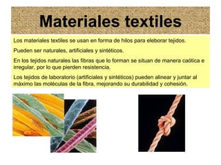 Materiales textiles Los materiales textiles se usan en forma de hilos para eleborar tejidos. Pueden ser naturales, artificiales y sintéticos. En los tejidos naturales las fibras que lo forman se situan de manera caótica e irregular, por lo que pierden resistencia. Los tejidos de laboratorio (artificiales y sintéticos) pueden alinear y juntar al máximo las moléculas de la fibra, mejorando su durabilidad y cohesión.  