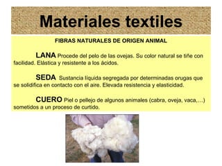 Materiales textiles FIBRAS NATURALES DE ORIGEN ANIMAL LANA   Procede del pelo de las ovejas. Su color natural se tiñe con facilidad. Elástica y resistente a los ácidos. SEDA   Sustancia líquida segregada por determinadas orugas que se solidifica en contacto con el aire. Elevada resistencia y elasticidad. CUERO  Piel o pellejo de algunos animales (cabra, oveja, vaca,…) sometidos a un proceso de curtido. 