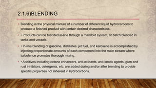 • Blending is the physical mixture of a number of different liquid hydrocarbons to
produce a finished product with certain desired characteristics.
• • Products can be blended in-line through a manifold system, or batch blended in
tanks and vessels.
• • In-line blending of gasoline, distillates, jet fuel, and kerosene is accomplished by
injecting proportionate amounts of each component into the main stream where
turbulence promotes thorough mixing.
• • Additives including octane enhancers, anti-oxidants, anti-knock agents, gum and
rust inhibitors, detergents, etc. are added during and/or after blending to provide
specific properties not inherent in hydrocarbons.
2.1.6)BLENDING
 